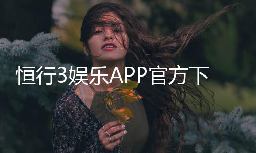 恒行3娱乐APP官方下载通道:安全便捷的一站式娱乐平台