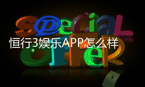 恒行3娱乐APP怎么样？资深玩家体验评测与使用攻略