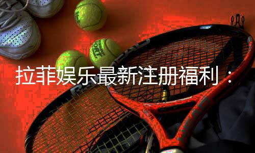 拉菲娱乐最新注册福利：新会员专享豪礼与高额返水活动