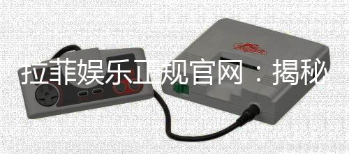 拉菲娱乐正规官网：揭秘安全可靠的顶级娱乐平台体验