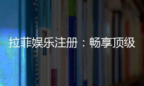 拉菲娱乐注册：畅享顶级棋牌游戏的尊贵体验