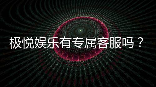 极悦娱乐有专属客服吗？为您揭秘VIP一对一服务体验