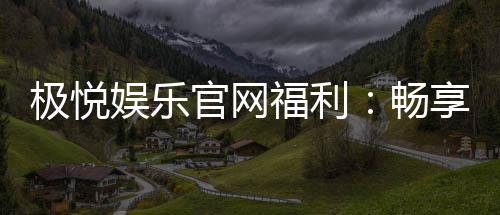 极悦娱乐官网福利:畅享独家优惠与豪华礼包