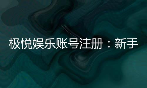 极悦娱乐账号注册:新手必看的安全注册流程与技巧