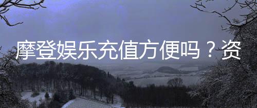 摩登娱乐充值方便吗？资深玩家实测充值流程与到账速度