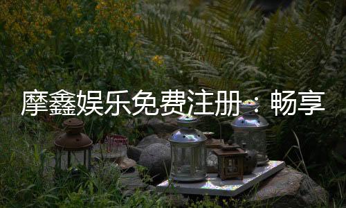 摩鑫娱乐免费注册:畅享豪华礼包与真人娱乐新体验