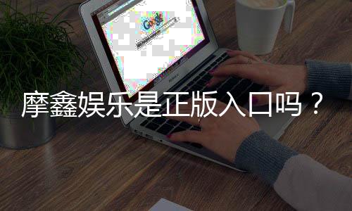 摩鑫娱乐是正版入口吗？揭秘平台资质与玩家真实体验