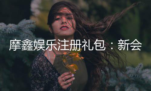 摩鑫娱乐注册礼包：新会员专享豪礼与高额返水福利