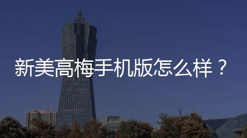 新美高梅手机版怎么样？资深玩家带你全面评测体验