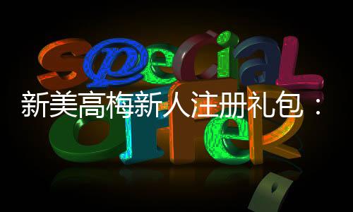 新美高梅新人注册礼包:畅享豪华礼遇与高额返利