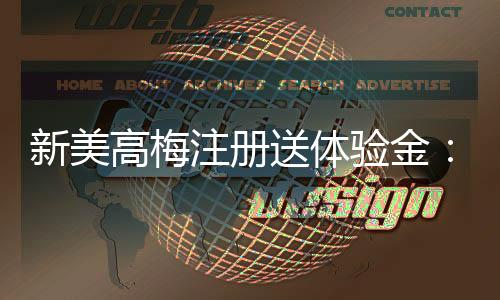 新美高梅注册送体验金：畅享豪华礼遇与高额彩金