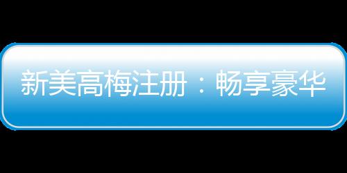 新美高梅注册:畅享豪华娱乐体验与独家优惠