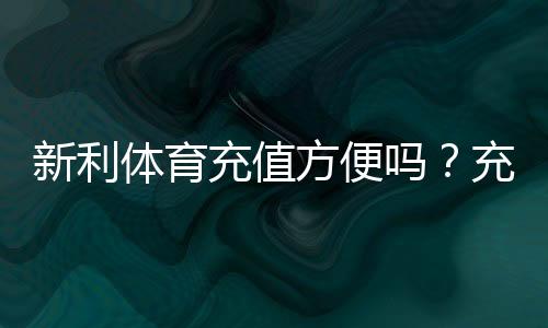 新利体育充值方便吗？充值方式、到账速度、手续费与安全性全面评测