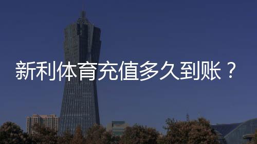 新利体育充值多久到账?最快到账时间、延迟原因与解决方法全解析