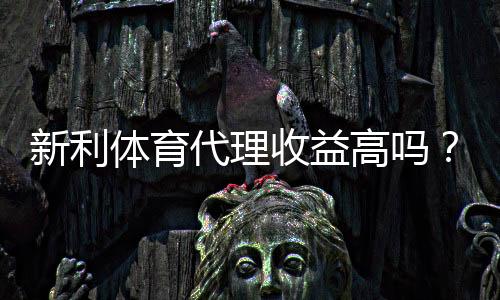 新利体育代理收益高吗?佣金分成、成本与真实盈利全面解析