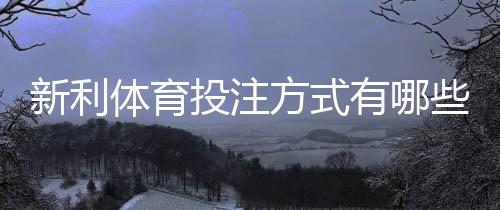 新利体育投注方式有哪些？新手入门玩法、规则与实用投注攻略