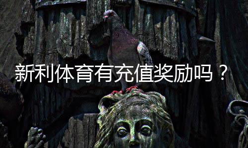 新利体育有充值奖励吗?最新充值优惠、领取规则与实用攻略