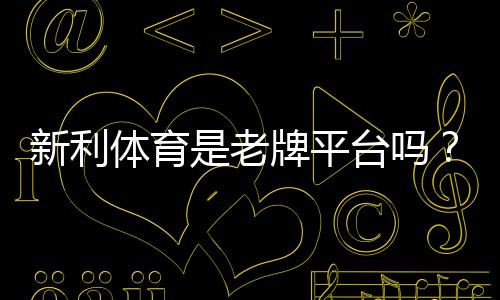 新利体育是老牌平台吗？平台历史、资质与用户口碑全方位解析