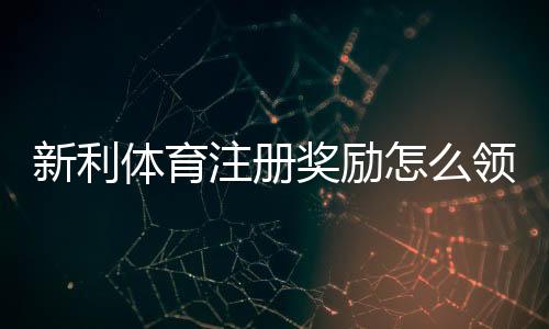 新利体育注册奖励怎么领取？新手必看领取条件、注意事项与实用攻略