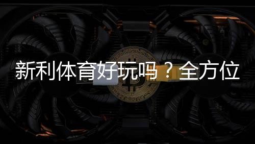新利体育好玩吗?全方位体验评测与新手入门攻略