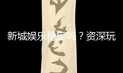 新城娱乐稳定吗？资深玩家实测解析平台可靠性