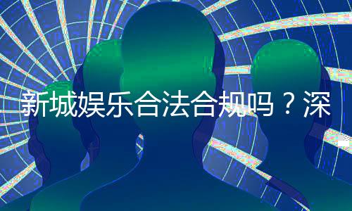 新城娱乐合法合规吗？深度解析其运营资质与安全性