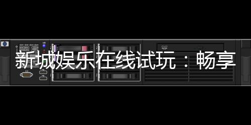 新城娱乐在线试玩:畅享真人娱乐与电子游艺的试玩盛宴