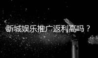 新城娱乐推广返利高吗？资深玩家揭秘真实返利比例与提现规则