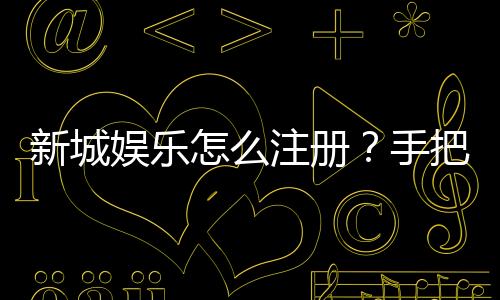 新城娱乐怎么注册？手把手教你快速完成账号开通