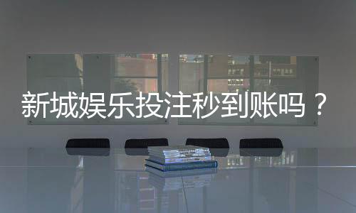 新城娱乐投注秒到账吗?实测到账速度与提款技巧分享
