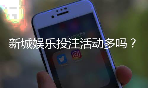新城娱乐投注活动多吗?最新优惠与特色玩法全解析
