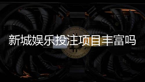 新城娱乐投注项目丰富吗？深度解析平台游戏种类与特色玩法
