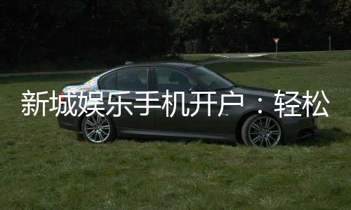 新城娱乐手机开户:轻松三步完成注册畅享顶级游戏体验