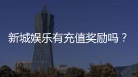 新城娱乐有充值奖励吗？揭秘最新优惠与高额返利活动