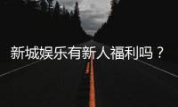 新城娱乐有新人福利吗？揭秘注册即送的独家优惠活动