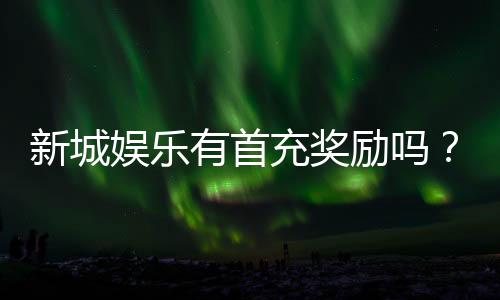 新城娱乐有首充奖励吗?首充福利详情及领取攻略大揭秘