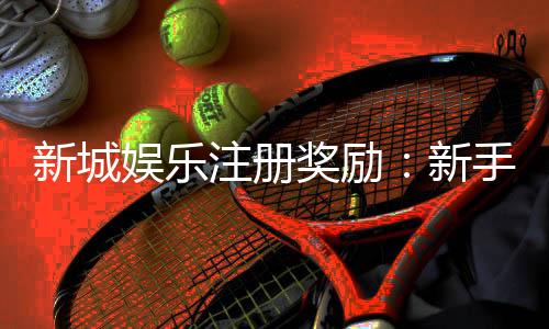 新城娱乐注册奖励:新手礼包与首存优惠详解