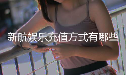 新航娱乐充值方式有哪些？详解最新存款渠道与到账时间