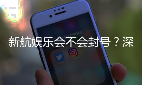 新航娱乐会不会封号？深度解析账号安全与防封技巧
