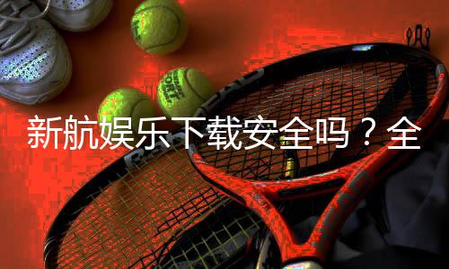 新航娱乐下载安全吗?全面解析平台安全性与下载指南