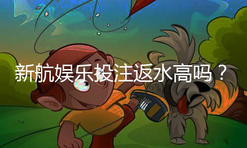 新航娱乐投注返水高吗？揭秘高返水福利与实战技巧
