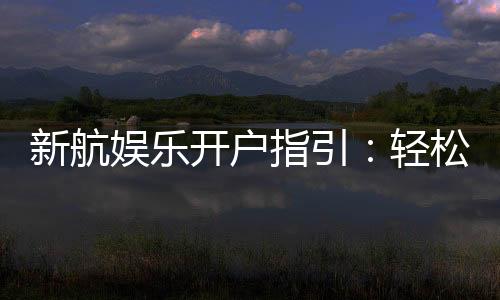 新航娱乐开户指引:轻松完成注册与首存攻略