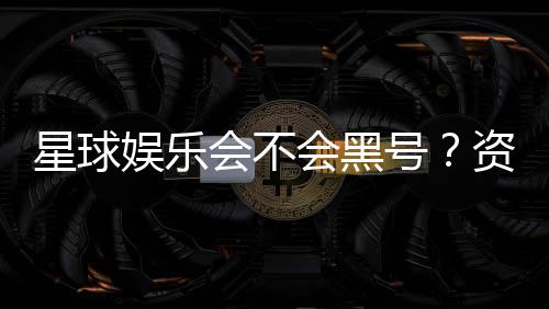星球娱乐会不会黑号?资深玩家揭秘平台安全性真相