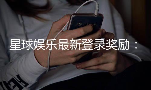 星球娱乐最新登录奖励:揭秘新手专享豪礼与高额返利活动