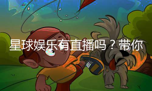 星球娱乐有直播吗?带你揭秘平台真人直播与特色玩法