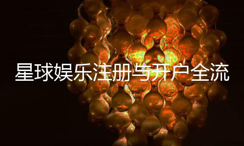 星球娱乐注册与开户全流程:轻松完成账号创建与首存攻略