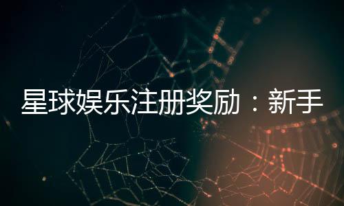 星球娱乐注册奖励:新手礼包与首存优惠详解