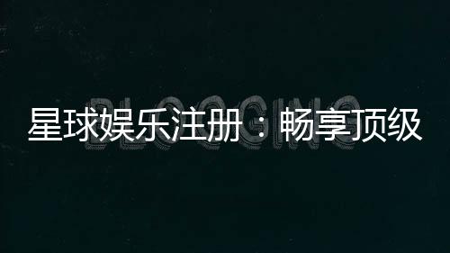 星球娱乐注册:畅享顶级棋牌电游的尊贵体验