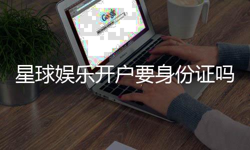 星球娱乐开户要身份证吗？详解实名认证流程与注意事项