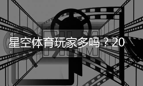 星空体育玩家多吗?2026最新人气与活跃度实测是否值得加入